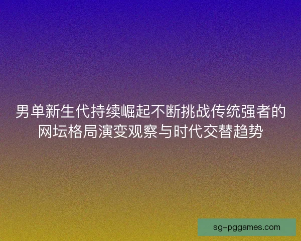 男单新生代持续崛起不断挑战传统强者的网坛格局演变观察与时代交替趋势