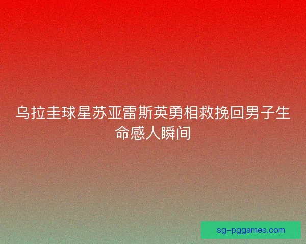 乌拉圭球星苏亚雷斯英勇相救挽回男子生命感人瞬间